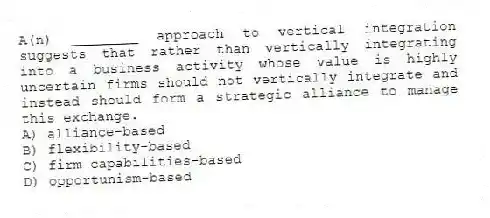 A(n) ________ approach to vertical integration suggests that rather than vertically integrating into a business activity whose value is highly uncertain firms should not vertically integrate and instead should form a strategic alliance to manage this exchange.
A) alliance-based
B) flexibility-based
C) firm capabilities-based
D) opportunism-based