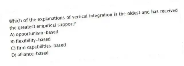 Which of the explanations of vertical integration is the oldest and has received the greatest empirical support?
A) opportunism-based
B) flexibility-based
C) firm capabilities-based
D) alliance-based