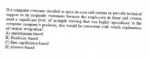 If a computer company decided to open its own call centers to provide technical support to its corporate customers because the employees in these call centers need a significant level of in-depth training that was highly specialized to the computer company's products, this would be consistent with which explanation of vertical integration?
A) opportunism-based
B) flexibility-based
C) firm capabilities-based
D) alliance-based