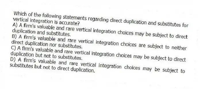 Which of the following statements regarding direct duplication and substitutes for vertical integration is accurate?
A) A firm's valuable and rare vertical integration choices may be subject to direct duplication and substitutes.
B) A firm's valuable and rare vertical integration choices are subject to neither direct duplication nor substitutes.
C) A firm's valuable and rare vertical integration choices may be subject to direct duplication but not to substitutes.
D) A firm's valuable and rare vertical integration choices may be subject to substitutes but not to direct duplication.