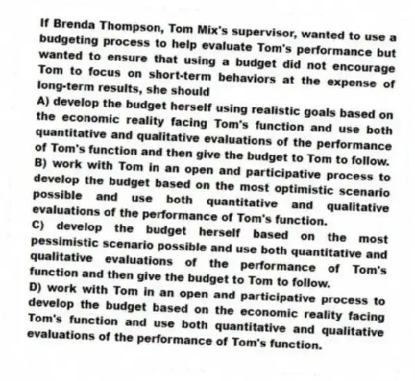 If Brenda Thompson, Tom Mix's supervisor, wanted to use a budgeting process to help evaluate Tom's performance but wanted to ensure that using a budget did not encourage Tom to focus on short-term behaviors at the expense of long-term results, she should
A) develop the budget herself using realistic goals based on the economic reality facing Tom's function and use both quantitative and qualitative evaluations of the performance of Tom's function and then give the budget to Tom to follow.
B) work with Tom in an open and participative process to develop the budget based on the most optimistic scenario possible and use both quantitative and qualitative evaluations of the performance of Tom's function.
C) develop the budget herself based on the most pessimistic scenario possible and use both quantitative and qualitative evaluations of the performance of Tom's function and then give the budget to Tom to follow.
D) work with Tom in an open and participative process to develop the budget based on the economic reality facing Tom's function and use both quantitative and qualitative evaluations of the performance of Tom's function.