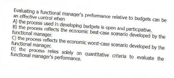 Evaluating a functional manager's performance relative to budgets can be an effective control when
A) the process used in developing budgets is open and participative.
B) the process reflects the economic best-case scenario developed by the functional manager.
C) the process reflects the economic worst-case scenario developed by the functional manager.
D) the process relies solely on quantitative criteria to evaluate the functional manager's performance.