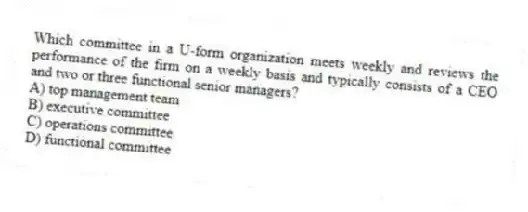 Which committee in a U-form organization meets weekly and reviews the performance of the firm on a weekly basis and typically consists of a CEO and two or three functional senior managers?
A) top management team
B) executive committee
C) operations committee
D) functional committee
