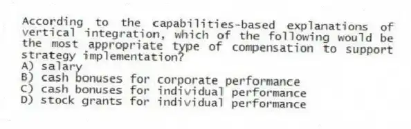 According to the capabilities-based explanations of vertical integration, which of the following would be the most appropriate type of compensation to support strategy implementation?
A) salary
B) cash bonuses for corporate performance
C) cash bonuses for individual performance
D) stock grants for individual performance