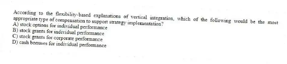 According to the flexibility-based explanations of vertical integration, which of the following would be the most appropriate type of compensation to support strategy implementation?
A) stock options for individual performance
B) stock grants for individual performance
C) stock grants for corporate performance
D) cash bonuses for individual performance