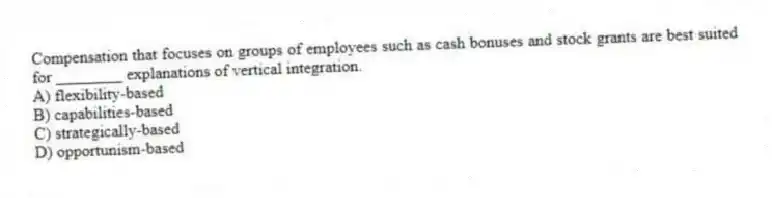 Compensation that focuses on groups of employees such as cash bonuses and stock grants are best suited for ________ explanations of vertical integration.
A) flexibility-based
B) capabilities-based
C) strategically-based
D) opportunism-based