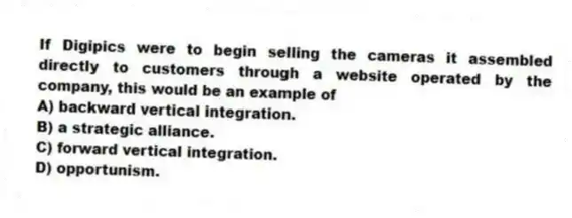 If Digipics were to begin selling the cameras it assembled directly to customers through a website operated by the company, this would be an example of
A) backward vertical integration.
B) a strategic alliance.
C) forward vertical integration.
D) opportunism.