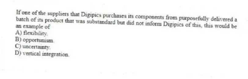 If one of the suppliers that Digipics purchases its components from purposefully delivered a batch of its product that was substandard but did not inform Digipics of this, this would be an example of
A) flexibility.
B) opportunism.
C) uncertainty.
D) vertical integration.