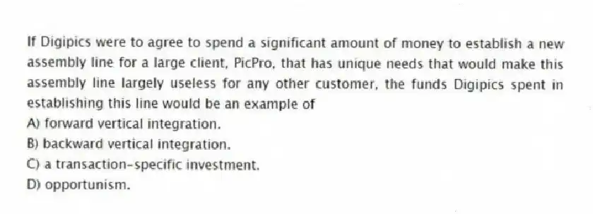 If Digipics were to agree to spend a significant amount of money to establish a new assembly line for a large client, PicPro, that has unique needs that would make this assembly line largely useless for any other customer, the funds Digipics spent in establishing this line would be an example of
A) forward vertical integration.
B) backward vertical integration.
C) a transaction-specific investment.
D) opportunism.