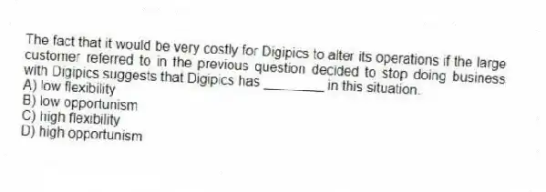The fact that it would be very costly for Digipics to alter its operations if the large customer referred to in the previous question decided to stop doing business with Digipics suggests that Digipics has ________ in this situation.
A) low flexibility
B) low opportunism
C) high flexibility
D) high opportunism