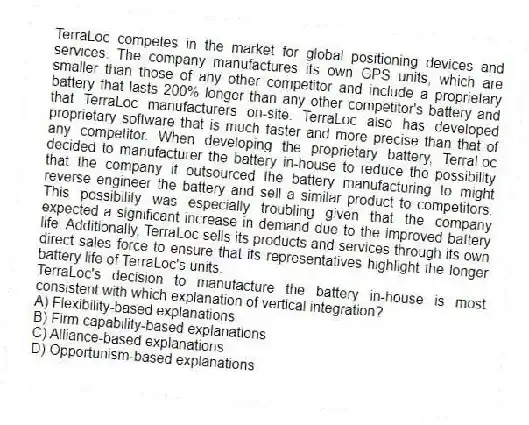 TerraLoc competes in the market for global positioning devices and services. The company manufactures its own GPS units, which are smaller than those of any other competitor and include a proprietary battery that lasts 200% longer than any other competitor's battery and that TerraLoc manufacturers on-site. TerraLoc also has developed proprietary software that is much faster and more precise than that of any competitor. When developing the proprietary battery, TerraLoc decided to manufacturer the battery in-house to reduce the possibility that the company it outsourced the battery manufacturing to might reverse engineer the battery and sell a similar product to competitors. This possibility was especially troubling given that the company expected a significant increase in demand due to the improved battery life. Additionally, TerraLoc sells its products and services through its own direct sales force to ensure that its representatives highlight the longer battery life of TerraLoc's units.
-TerraLoc's decision to manufacture the battery in-house is most consistent with which explanation of vertical integration?
A) Flexibility-based explanations
B) Firm capability-based explanations
C) Alliance-based explanations
D) Opportunism-based explanations