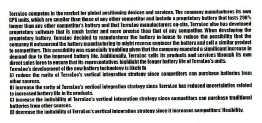 TerraLoc competes in the market for global positioning devices and services. The company manufactures its own GPS units, which are smaller than those of any other competitor and include a proprietary battery that lasts 200% longer than any other competitor's battery and that TerraLoc manufacturers on-site. TerraLoc also has developed proprietary software that is much faster and more precise than that of any competitor. When developing the proprietary battery, TerraLoc decided to manufacturer the battery in-house to reduce the possibility that the company it outsourced the battery manufacturing to might reverse engineer the battery and sell a similar product to competitors. This possibility was especially troubling given that the company expected a significant increase in demand due to the improved battery life. Additionally, TerraLoc sells its products and services through its own direct sales force to ensure that its representatives highlight the longer battery life of TerraLoc's units.
-TerraLoc's development of the new battery technology is likely to
A) reduce the rarity of TerraLoc's vertical integration strategy since competitors can purchase batteries from other sources.
B) increase the rarity of TerraLoc's vertical integration strategy since TerraLoc has reduced uncertainties related to increased battery life in its products.
C) increase the imitability of TerraLoc's vertical integration strategy since competitors can purchase traditional batteries from other sources.
D) decrease the imitability of TerraLoc's vertical integration strategy since it increases competitors' flexibility.