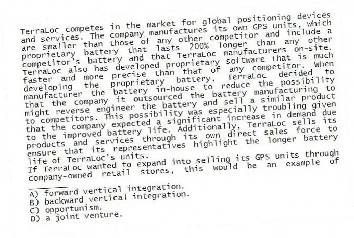 TerraLoc competes in the market for global positioning devices and services. The company manufactures its own GPS units, which are smaller than those of any other competitor and include a proprietary battery that lasts 200% longer than any other competitor's battery and that TerraLoc manufacturers on-site. TerraLoc also has developed proprietary software that is much faster and more precise than that of any competitor. When developing the proprietary battery, TerraLoc decided to manufacturer the battery in-house to reduce the possibility that the company it outsourced the battery manufacturing to might reverse engineer the battery and sell a similar product to competitors. This possibility was especially troubling given that the company expected a significant increase in demand due to the improved battery life. Additionally, TerraLoc sells its products and services through its own direct sales force to ensure that its representatives highlight the longer battery life of TerraLoc's units.
-If TerraLoc wanted to expand into selling its GPS units through company-owned retail stores, this would be an example of ________
A) forward vertical integration.
B) backward vertical integration.
C) opportunism.
D) a joint venture.
