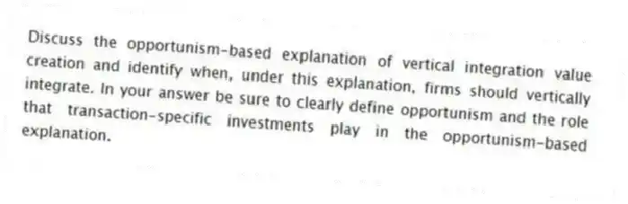 Discuss the opportunism-based explanation of vertical integration value creation and identify when, under this explanation, firms should vertically integrate. In your answer be sure to clearly define opportunism and the role that transaction-specific investments play in the opportunism-based explanation.