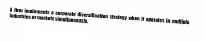 A firm implements a corporate diversification strategy when it operates in multiple industries or markets simultaneously.