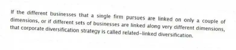 If the different businesses that a single firm pursues are linked on only a couple of dimensions, or if different sets of businesses are linked along very different dimensions, that corporate diversification strategy is called related-linked diversification.