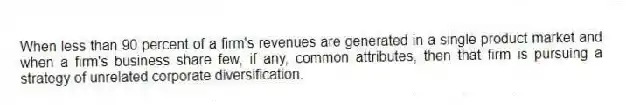 When less than 90 percent of a firm's revenues are generated in a single product market and when a firm's business share few, if any, common attributes, then that firm is pursuing a strategy of unrelated corporate diversification.