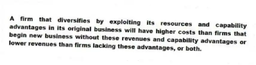 A firm that diversifies by exploiting its resources and capability advantages in its original business will have higher costs than firms that begin new business without these revenues and capability advantages or lower revenues than firms lacking these advantages, or both.