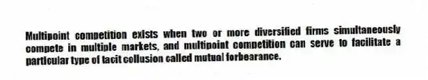 Multipoint competition exists when two or more diversified firms simultaneously compete in multiple markets, and multipoint competition can serve to facilitate a particular type of tacit collusion called mutual forbearance.