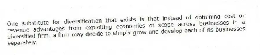 One substitute for diversification that exists is that instead of obtaining cost or revenue advantages from exploiting economies of scope across businesses in a diversified firm, a firm may decide to simply grow and develop each of its businesses separately.