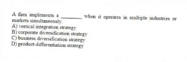 A firm implements a ________ when it operates in multiple industries or markets simultaneously.
A) vertical integration strategy
B) corporate diversification strategy
C) business diversification strategy
D) product-differentiation strategy