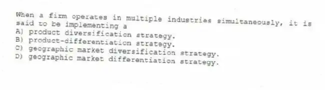When a firm operates in multiple industries simultaneously, it is said to be implementing a
A) product diversification strategy.
B) product-differentiation strategy.
C) geographic market diversification strategy.
D) geographic market differentiation strategy.