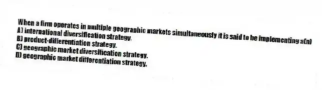 When a firm operates in multiple geographic markets simultaneously it is said to be implementing a(n)
A) international diversification strategy.
B) product-differentiation strategy.
C) geographic market diversification strategy.
D) geographic market differentiation strategy.