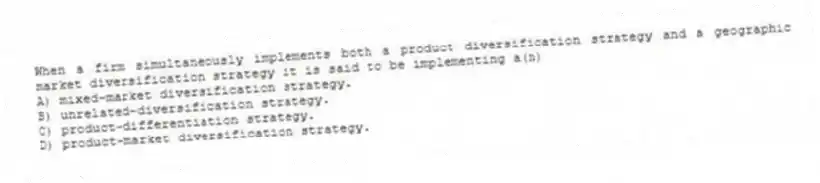 When a firm simultaneously implements both a product diversification strategy and a geographic market diversification strategy it is said to be implementing a(n)
A) mixed-market diversification strategy.
B) unrelated-diversification strategy.
C) product-differentiation strategy.
D) product-market diversification strategy.