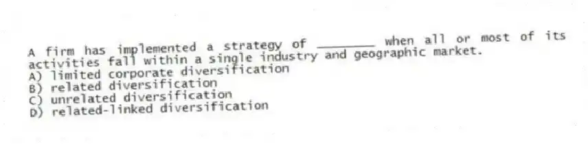 A firm has implemented a strategy of ________ when all or most of its activities fall within a single industry and geographic market.
A) limited corporate diversification
B) related diversification
C) unrelated diversification
D) related-linked diversification