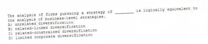 The analysis of firms pursuing a strategy of ________ is logically equivalent to the analysis of business-level strategies.
A) unrelated diversification
B) related-linked diversification
C) related-constrained diversification
D) limited corporate diversification
