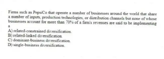Firms such as PepsiCo that operate a number of businesses around the world that share a number of inputs, production technologies, or distribution channels but none of whose businesses account for more than 70% of a firm's revenues are said to be implementing a
A) related-constrained diversification.
B) related-linked diversification.
C) dominant-business diversification.
D) single-business diversification.
