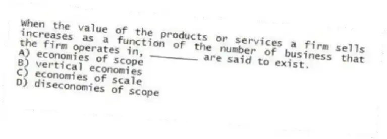 When the value of the products or services a firm sells increases as a function of the number of business that the firm operates in, ________ are said to exist.
A) economies of scope
B) vertical economies
C) economies of scale
D) diseconomies of scope