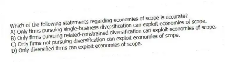 Which of the following statements regarding economies of scope is accurate?
A) Only firms pursuing single-business diversification can exploit economies of scope.
B) Only firms pursuing related-constrained diversification can exploit economies of scope.
C) Only firms not pursuing diversification can exploit economies of scope.
D) Only diversified firms can exploit economies of scope.