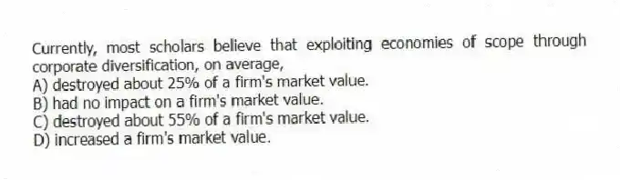Currently, most scholars believe that exploiting economies of scope through corporate diversification, on average,
A) destroyed about 25% of a firm's market value.
B) had no impact on a firm's market value.
C) destroyed about 55% of a firm's market value.
D) increased a firm's market value.