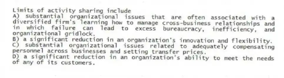 Limits of activity sharing include
A) substantial organizational issues that are often associated with a diversified firm's learning how to manage cross-business relationships and in which failure can lead to excess bureaucracy, inefficiency, and organizational gridlock.
B) a significant reduction in an organization's innovation and flexibility.
C) substantial organizational issues related to adequately compensating personnel across businesses and setting transfer prices.
D) a significant reduction in an organization's ability to meet the needs of any of its customers.