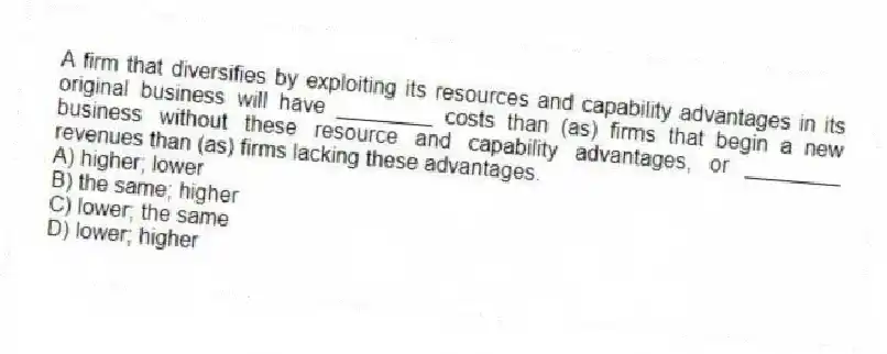A firm that diversifies by exploiting its resources and capability advantages in its original business will have ________ costs than (as) firms that begin a new business without these resource and capability advantages, or ________ revenues than (as) firms lacking these advantages.
A) higher; lower
B) the same; higher
C) lower; the same
D) lower; higher