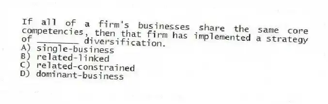 If all of a firm's businesses share the same core competencies, then that firm has implemented a strategy of ________ diversification.
A) single-business
B) related-linked
C) related-constrained
D) dominant-business