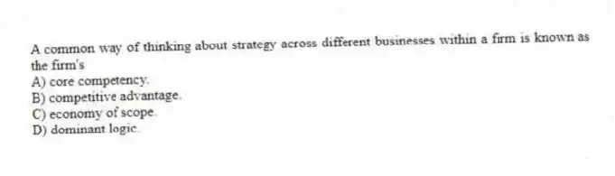 A common way of thinking about strategy across different businesses within a firm is known as the firm's
A) core competency.
B) competitive advantage.
C) economy of scope.
D) dominant logic.