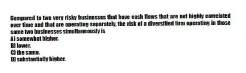Compared to two very risky businesses that have cash flows that are not highly correlated over time and that are operating separately, the risk of a diversified firm operating in those same two businesses simultaneously is
A) somewhat higher.
B) lower.
C) the same.
D) substantially higher.