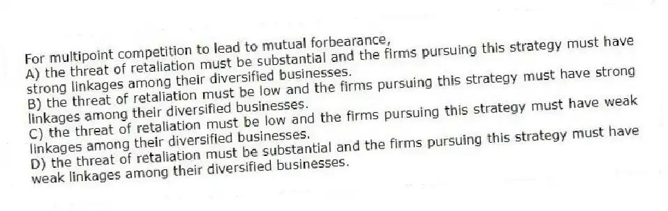 For multipoint competition to lead to mutual forbearance,
A) the threat of retaliation must be substantial and the firms pursuing this strategy must have strong linkages among their diversified businesses.
B) the threat of retaliation must be low and the firms pursuing this strategy must have strong linkages among their diversified businesses.
C) the threat of retaliation must be low and the firms pursuing this strategy must have weak linkages among their diversified businesses.
D) the threat of retaliation must be substantial and the firms pursuing this strategy must have weak linkages among their diversified businesses.