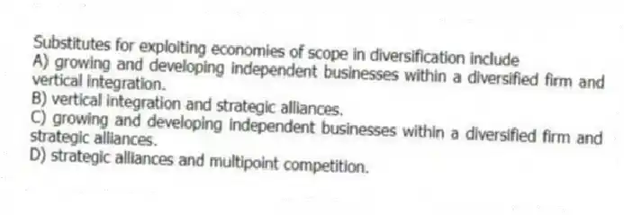 Substitutes for exploiting economies of scope in diversification include
A) growing and developing independent businesses within a diversified firm and vertical integration.
B) vertical integration and strategic alliances.
C) growing and developing independent businesses within a diversified firm and strategic alliances.
D) strategic alliances and multipoint competition.