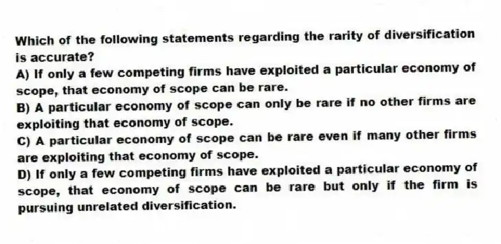 Which of the following statements regarding the rarity of diversification is accurate?
A) If only a few competing firms have exploited a particular economy of scope, that economy of scope can be rare.
B) A particular economy of scope can only be rare if no other firms are exploiting that economy of scope.
C) A particular economy of scope can be rare even if many other firms are exploiting that economy of scope.
D) If only a few competing firms have exploited a particular economy of scope, that economy of scope can be rare but only if the firm is pursuing unrelated diversification.