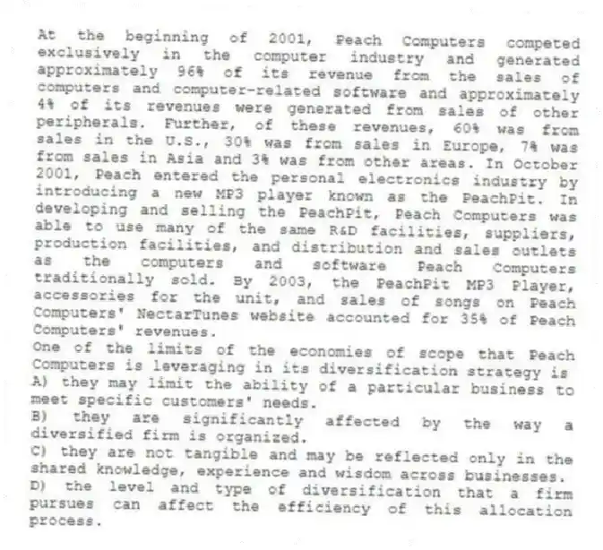 At the beginning of 2001, Peach Computers competed exclusively in the computer industry and generated approximately 96% of its revenue from the sales of computers and computer-related software and approximately 4% of its revenues were generated from sales of other peripherals. Further, of these revenues, 60% was from sales in the U.S., 30% was from sales in Europe, 7% was from sales in Asia and 3% was from other areas. In October 2001, Peach entered the personal electronics industry by introducing a new MP3 player known as the PeachPit. In developing and selling the PeachPit, Peach Computers was able to use many of the same R&D facilities, suppliers, production facilities, and distribution and sales outlets as the computers and software Peach Computers traditionally sold. By 2003, the PeachPit MP3 Player, accessories for the unit, and sales of songs on Peach Computers' NectarTunes website accounted for 35% of Peach Computers' revenues.
-One of the limits of the economies of scope that Peach Computers is leveraging in its diversification strategy is
A) they may limit the ability of a particular business to meet specific customers' needs.
B) they are significantly affected by the way a diversified firm is organized.
C) they are not tangible and may be reflected only in the shared knowledge, experience and wisdom across businesses.
D) the level and type of diversification that a firm pursues can affect the efficiency of this allocation process.