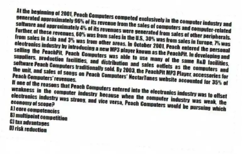 At the beginning of 2001, Peach Computers competed exclusively in the computer industry and generated approximately 96% of its revenue from the sales of computers and computer-related software and approximately 4% of its revenues were generated from sales of other peripherals. Further, of these revenues, 60% was from sales in the U.S., 30% was from sales in Europe, 7% was from sales in Asia and 3% was from other areas. In October 2001, Peach entered the personal electronics industry by introducing a new MP3 player known as the PeachPit. In developing and selling the PeachPit, Peach Computers was able to use many of the same R&D facilities, suppliers, production facilities, and distribution and sales outlets as the computers and software Peach Computers traditionally sold. By 2003, the PeachPit MP3 Player, accessories for the unit, and sales of songs on Peach Computers' NectarTunes website accounted for 35% of Peach Computers' revenues.
-If one of the reasons that Peach Computers entered into the electronics industry was to offset weakness in the computer industry because when the computer industry was weak, the electronics industry was strong, and vice versa, Peach Computers would be pursuing which economy of scope?
A) core competencies
B) multipoint competition
C) tax advantages
D) risk reduction