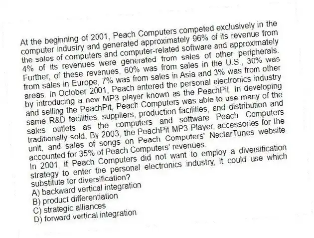 At the beginning of 2001, Peach Computers competed exclusively in the computer industry and generated approximately 96% of its revenue from the sales of computers and computer-related software and approximately 4% of its revenues were generated from sales of other peripherals. Further, of these revenues, 60% was from sales in the U.S., 30% was from sales in Europe, 7% was from sales in Asia and 3% was from other areas. In October 2001, Peach entered the personal electronics industry by introducing a new MP3 player known as the PeachPit. In developing and selling the PeachPit, Peach Computers was able to use many of the same R&D facilities, suppliers, production facilities, and distribution and sales outlets as the computers and software Peach Computers traditionally sold. By 2003, the PeachPit MP3 Player, accessories for the unit, and sales of songs on Peach Computers' NectarTunes website accounted for 35% of Peach Computers' revenues.
-In 2001, if Peach Computers did not want to employ a diversification strategy to enter the personal electronics industry, it could use which substitute for diversification?
A) backward vertical integration
B) product differentiation
C) strategic alliances
D) forward vertical integration
