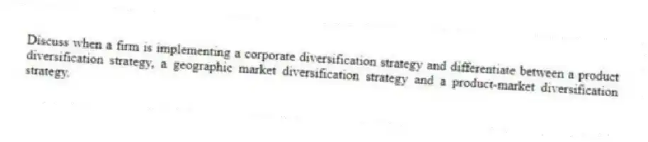 Discuss when a firm is implementing a corporate diversification strategy and differentiate between a product diversification strategy, a geographic market diversification strategy and a product-market diversification strategy.