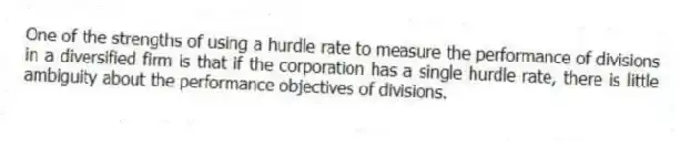 One of the strengths of using a hurdle rate to measure the performance of divisions in a diversified firm is that if the corporation has a single hurdle rate, there is little ambiguity about the performance objectives of divisions.
