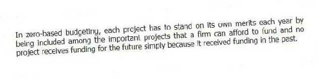 In zero-based budgeting, each project has to stand on its own merits each year by being included among the important projects that a firm can afford to fund and no project receives funding for the future simply because it received funding in the past.