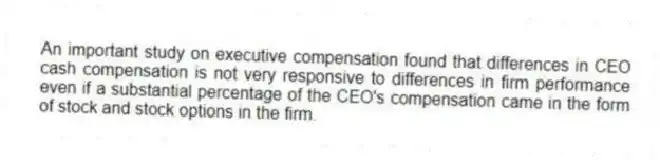 An important study on executive compensation found that differences in CEO cash compensation is not very responsive to differences in firm performance even if a substantial percentage of the CEO's compensation came in the form of stock and stock options in the firm.