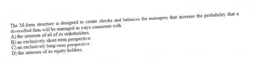 The M-form structure is designed to create checks and balances for managers that increase the probability that a diversified firm will be managed in ways consistent with
A) the interests of all of its stakeholders.
B) an exclusively short-term perspective.
C) an exclusively long-term perspective.
D) the interests of its equity holders.